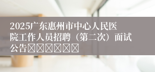 2025广东惠州市中心人民医院工作人员招聘（第二次）面试公告						