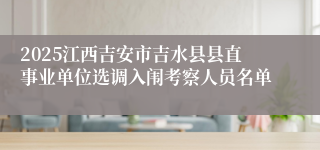 2025江西吉安市吉水县县直事业单位选调入闱考察人员名单