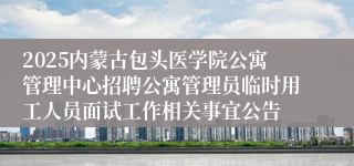 2025内蒙古包头医学院公寓管理中心招聘公寓管理员临时用工人员面试工作相关事宜公告