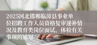 2025河北邯郸临漳县事业单位招聘工作人员资格复审递补情况及教育类岗位面试、体检有关事项的通知