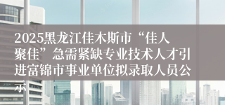 2025黑龙江佳木斯市“佳人聚佳”急需紧缺专业技术人才引进富锦市事业单位拟录取人员公示