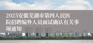 2025安徽芜湖市第四人民医院招聘编外人员面试确认有关事项通知