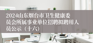 2024山东烟台市卫生健康委员会所属事业单位招聘拟聘用人员公示（十六）