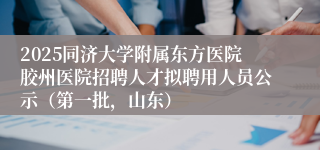 2025同济大学附属东方医院胶州医院招聘人才拟聘用人员公示（第一批，山东）