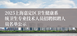 2025上海嘉定区卫生健康系统卫生专业技术人员招聘拟聘人员名单公示
