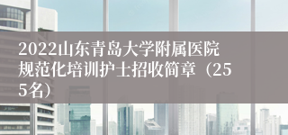 2022山东青岛大学附属医院规范化培训护士招收简章（255名）