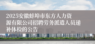 2025安徽蚌埠市东方人力资源有限公司招聘劳务派遣人员递补体检的公告