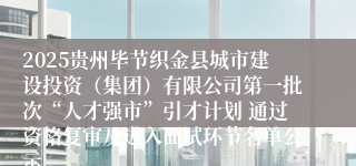 2025贵州毕节织金县城市建设投资（集团）有限公司第一批次“人才强市”引才计划 通过资格复审及进入面试环节名单公示