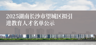 2025湖南长沙市望城区拟引进教育人才名单公示