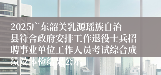 2025广东韶关乳源瑶族自治县符合政府安排工作退役士兵招聘事业单位工作人员考试综合成绩及体检结果公示