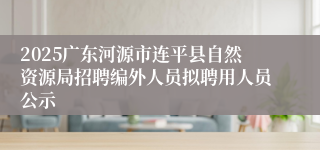 2025广东河源市连平县自然资源局招聘编外人员拟聘用人员公示