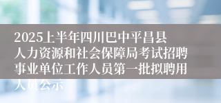 2025上半年四川巴中平昌县人力资源和社会保障局考试招聘事业单位工作人员第一批拟聘用人员公示