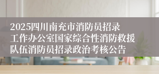 2025四川南充市消防员招录工作办公室国家综合性消防救援队伍消防员招录政治考核公告