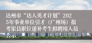 达州市“达人英才计划”2025年事业单位引才（广州场）报考渠县职位递补考生拟聘用人员公示