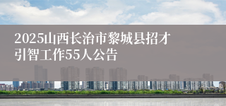 2025山西长治市黎城县招才引智工作55人公告