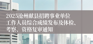 2025沧州献县招聘事业单位工作人员综合成绩发布及体检、考察、资格复审通知