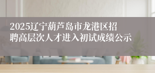 2025辽宁葫芦岛市龙港区招聘高层次人才进入初试成绩公示