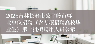 2025吉林长春市公主岭市事业单位招聘（含专项招聘高校毕业生）第一批拟聘用人员公示