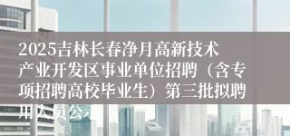 2025吉林长春净月高新技术产业开发区事业单位招聘（含专项招聘高校毕业生）第三批拟聘用人员公示