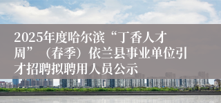 2025年度哈尔滨“丁香人才周”（春季）依兰县事业单位引才招聘拟聘用人员公示