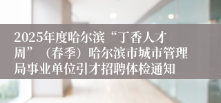 2025年度哈尔滨“丁香人才周”（春季）哈尔滨市城市管理局事业单位引才招聘体检通知