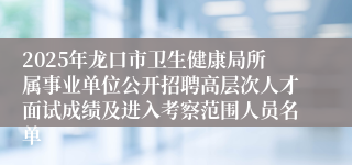 2025年龙口市卫生健康局所属事业单位公开招聘高层次人才面试成绩及进入考察范围人员名单