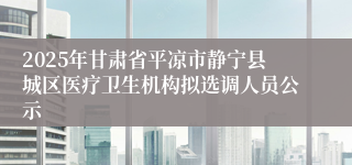 2025年甘肃省平凉市静宁县城区医疗卫生机构拟选调人员公示