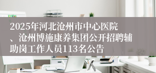 2025年河北沧州市中心医院、沧州博施康养集团公开招聘辅助岗工作人员113名公告