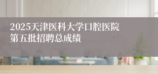 2025天津医科大学口腔医院第五批招聘总成绩