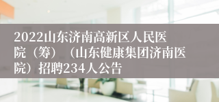 2022山东济南高新区人民医院（筹）（山东健康集团济南医院）招聘234人公告