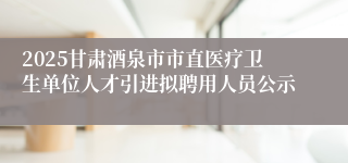 2025甘肃酒泉市市直医疗卫生单位人才引进拟聘用人员公示