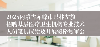 2025内蒙古赤峰市巴林左旗招聘基层医疗卫生机构专业技术人员笔试成绩及开展资格复审公告
