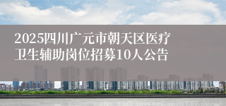 2025四川广元市朝天区医疗卫生辅助岗位招募10人公告