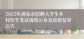 2025年酒泉市招聘大学生乡村医生笔试成绩公布及资格复审公告