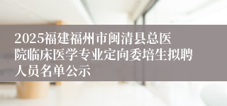 2025福建福州市闽清县总医院临床医学专业定向委培生拟聘人员名单公示