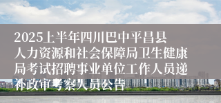 2025上半年四川巴中平昌县人力资源和社会保障局卫生健康局考试招聘事业单位工作人员递补政审考察人员公告