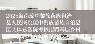 2025海南琼中黎族苗族自治县人民医院琼中黎族苗族自治县医共体总医院考核招聘基层乡村医生拟聘用人员名单公示