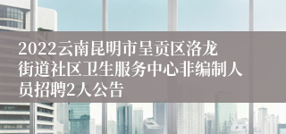 2022云南昆明市呈贡区洛龙街道社区卫生服务中心非编制人员招聘2人公告