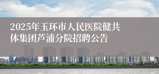 2025年玉环市人民医院健共体集团芦浦分院招聘公告