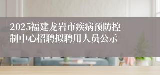 2025福建龙岩市疾病预防控制中心招聘拟聘用人员公示