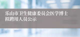 乐山市卫生健康委员会医学博士拟聘用人员公示