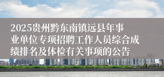 2025贵州黔东南镇远县年事业单位专项招聘工作人员综合成绩排名及体检有关事项的公告