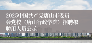 2025中国共产党唐山市委员会党校（唐山行政学院）招聘拟聘用人员公示