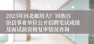2025年河北廊坊大厂回族自治县事业单位公开招聘笔试成绩及面试前资格复审情况查询