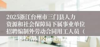 2025浙江台州市三门县人力资源和社会保障局下属事业单位招聘编制外劳动合同用工人员（二）体检结果及拟录用人员公示
