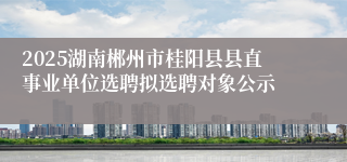 2025湖南郴州市桂阳县县直事业单位选聘拟选聘对象公示