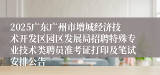 2025广东广州市增城经济技术开发区园区发展局招聘特殊专业技术类聘员准考证打印及笔试安排公告