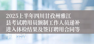 2025上半年四川甘孜州雅江县考试聘用员额制工作人员递补进入体检结果及签订聘用合同等事项公告