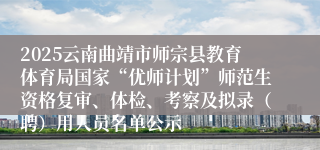 2025云南曲靖市师宗县教育体育局国家“优师计划”师范生资格复审、体检、考察及拟录（聘）用人员名单公示