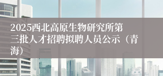 2025西北高原生物研究所第三批人才招聘拟聘人员公示（青海）